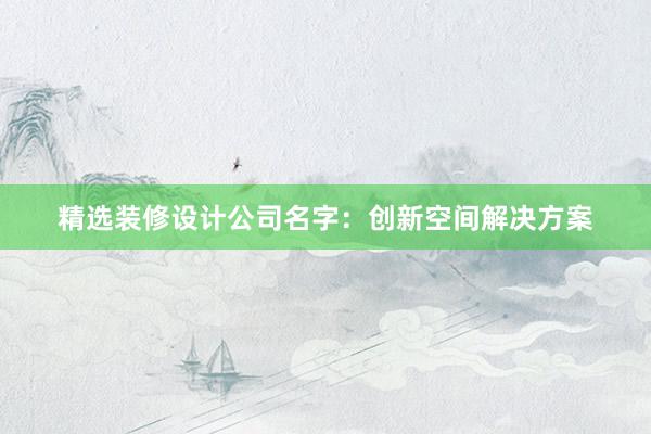 精选装修设计公司名字：创新空间解决方案