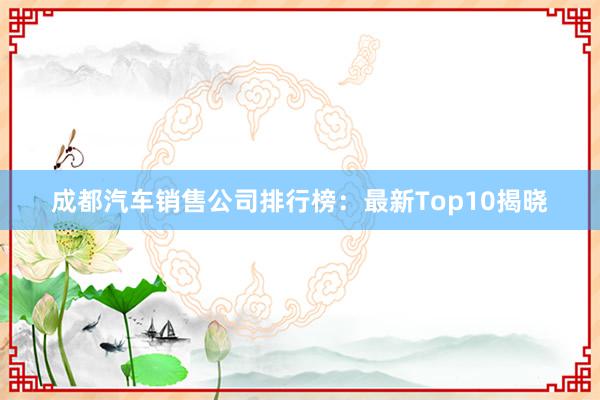 成都汽车销售公司排行榜：最新Top10揭晓